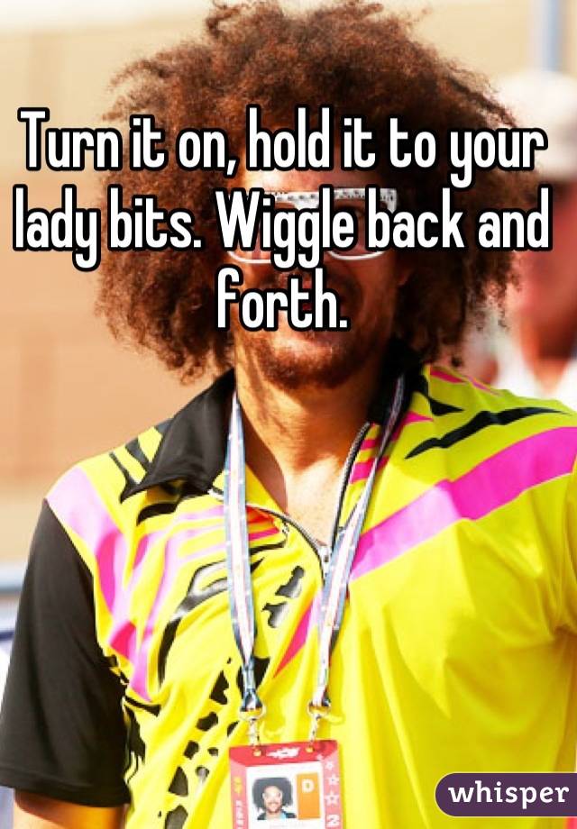 Turn it on, hold it to your lady bits. Wiggle back and forth.