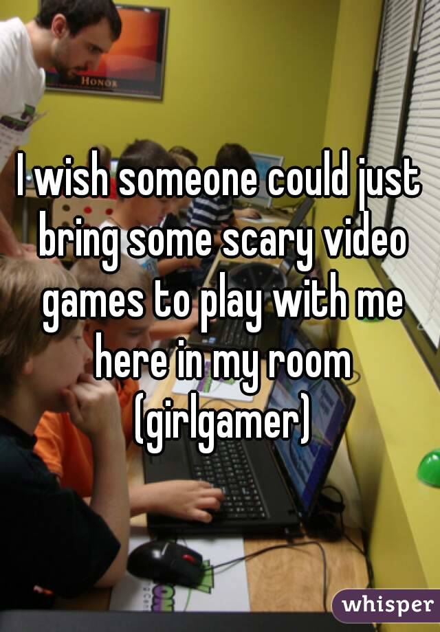 I wish someone could just bring some scary video games to play with me here in my room (girlgamer)