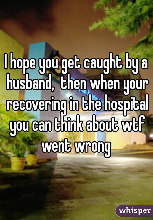 I hope you get caught by a husband,  then when your recovering in the hospital you can think about wtf went wrong 