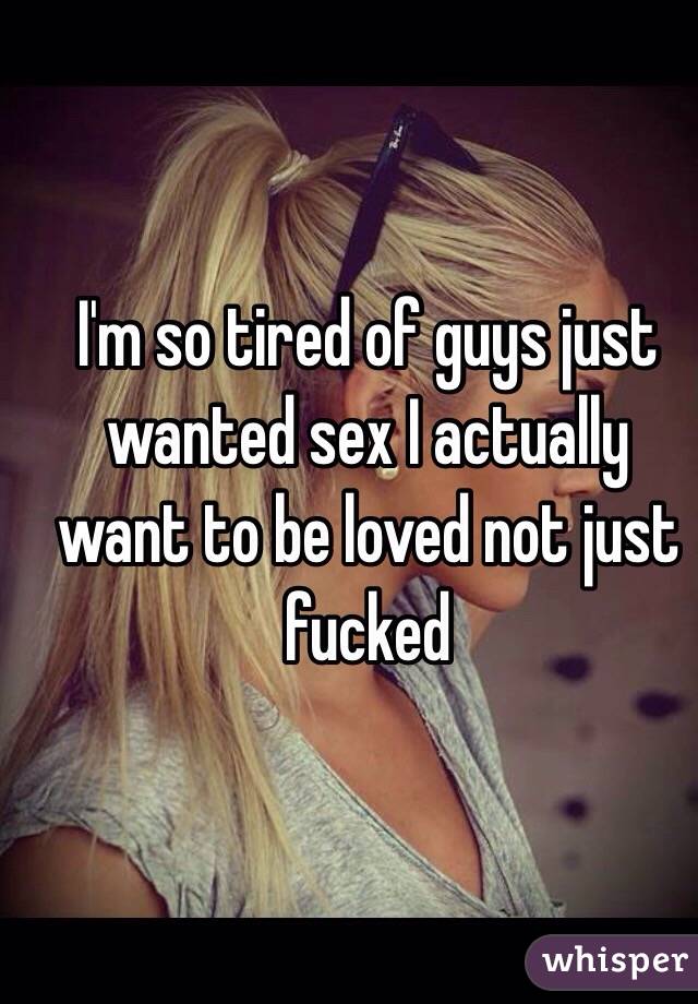 I'm so tired of guys just wanted sex I actually want to be loved not just fucked 