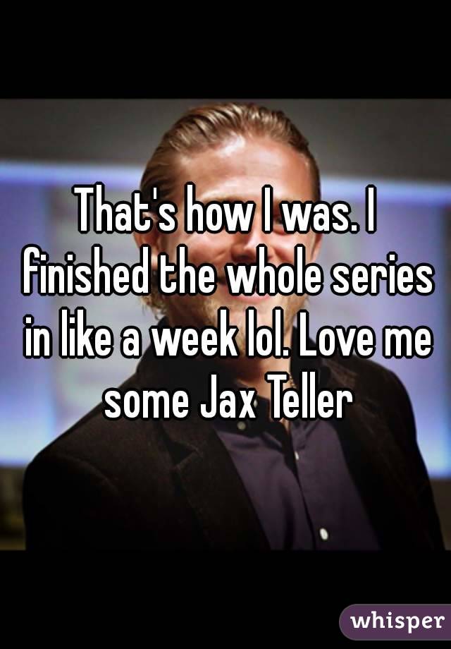 That's how I was. I finished the whole series in like a week lol. Love me some Jax Teller