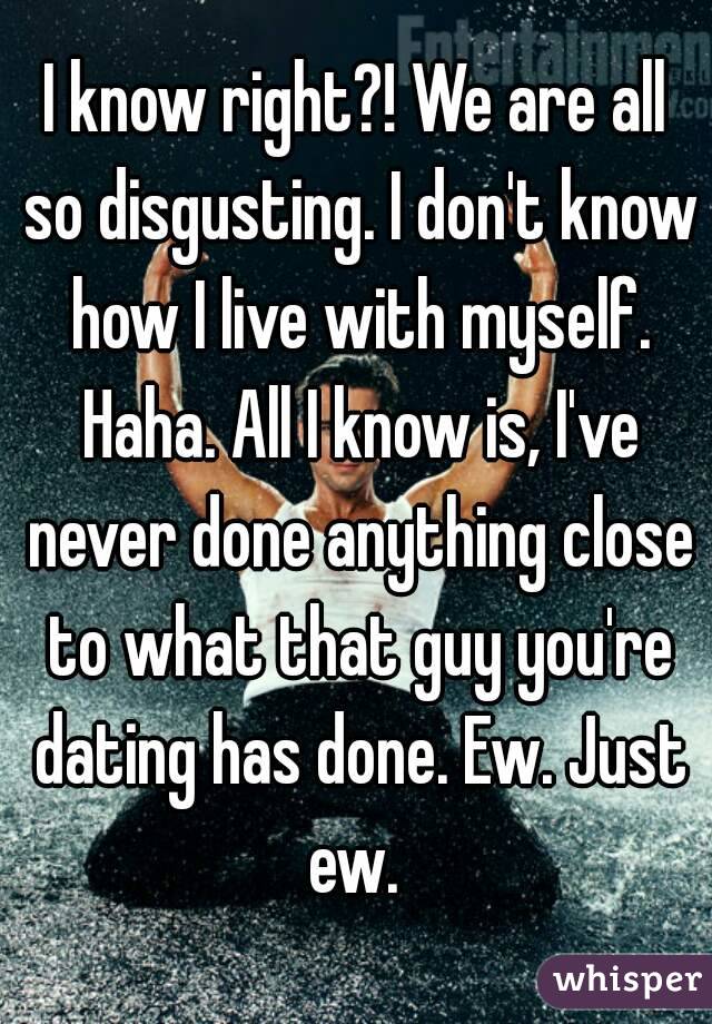 I know right?! We are all so disgusting. I don't know how I live with myself. Haha. All I know is, I've never done anything close to what that guy you're dating has done. Ew. Just ew. 