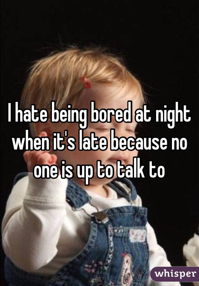 I hate being bored at night when it's late because no one is up to talk to 