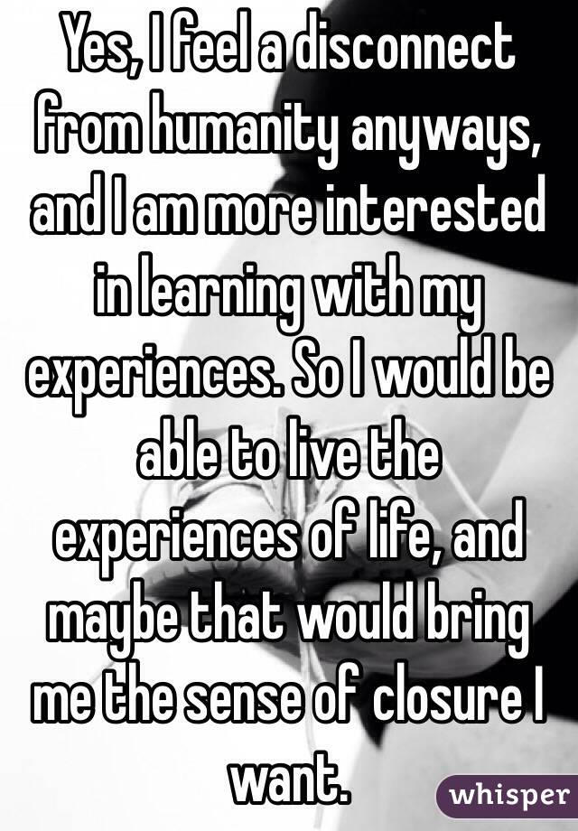 Yes, I feel a disconnect from humanity anyways, and I am more interested in learning with my experiences. So I would be able to live the experiences of life, and maybe that would bring me the sense of closure I want. 