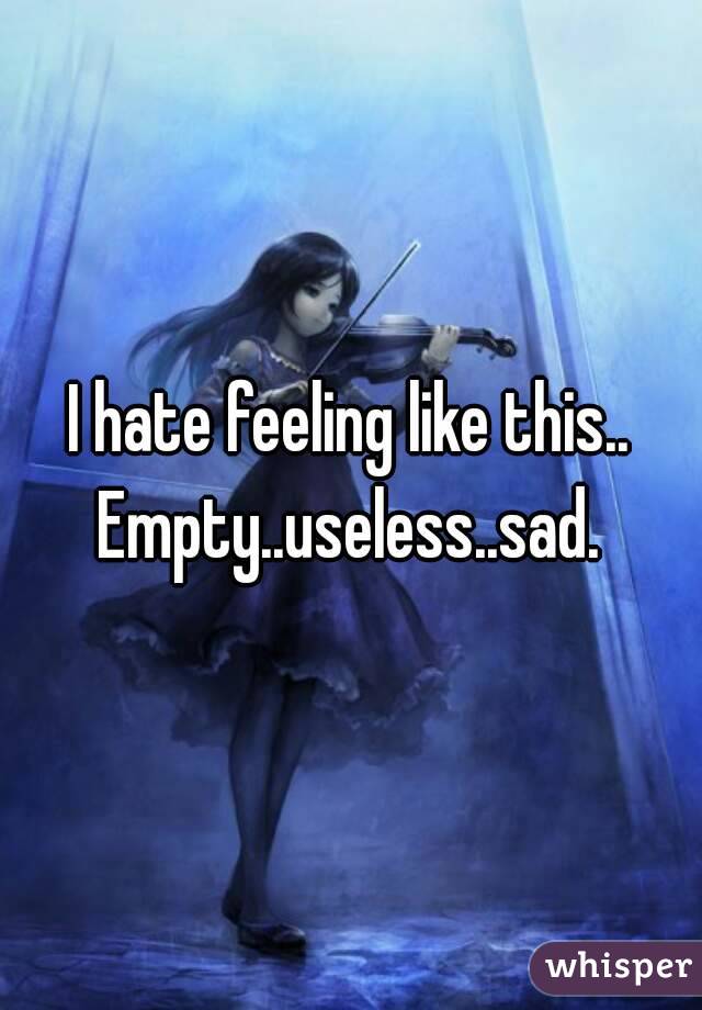 I hate feeling like this.. Empty..useless..sad. 