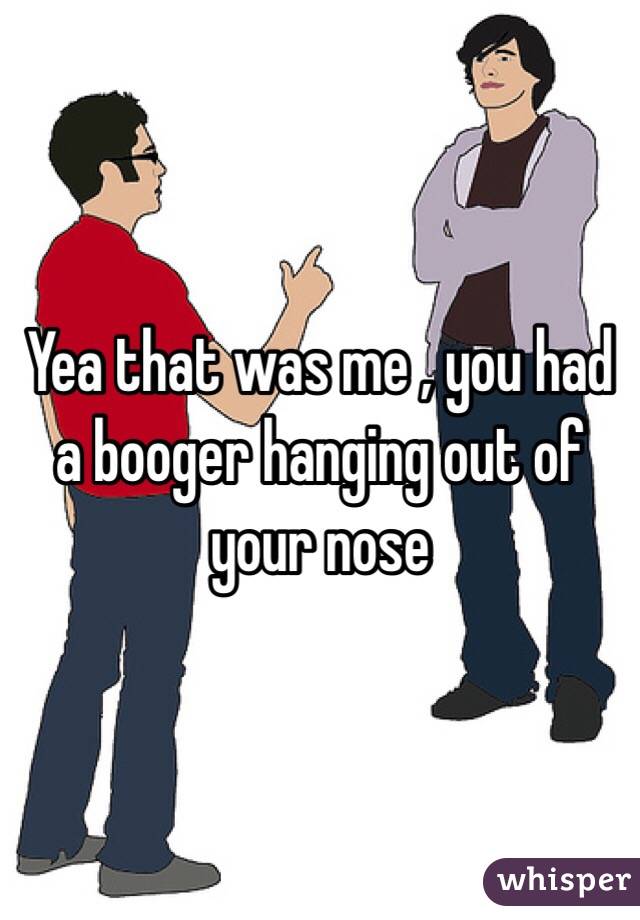 Yea that was me , you had a booger hanging out of your nose 