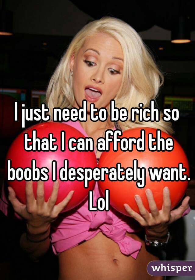 I just need to be rich so that I can afford the boobs I desperately want. Lol