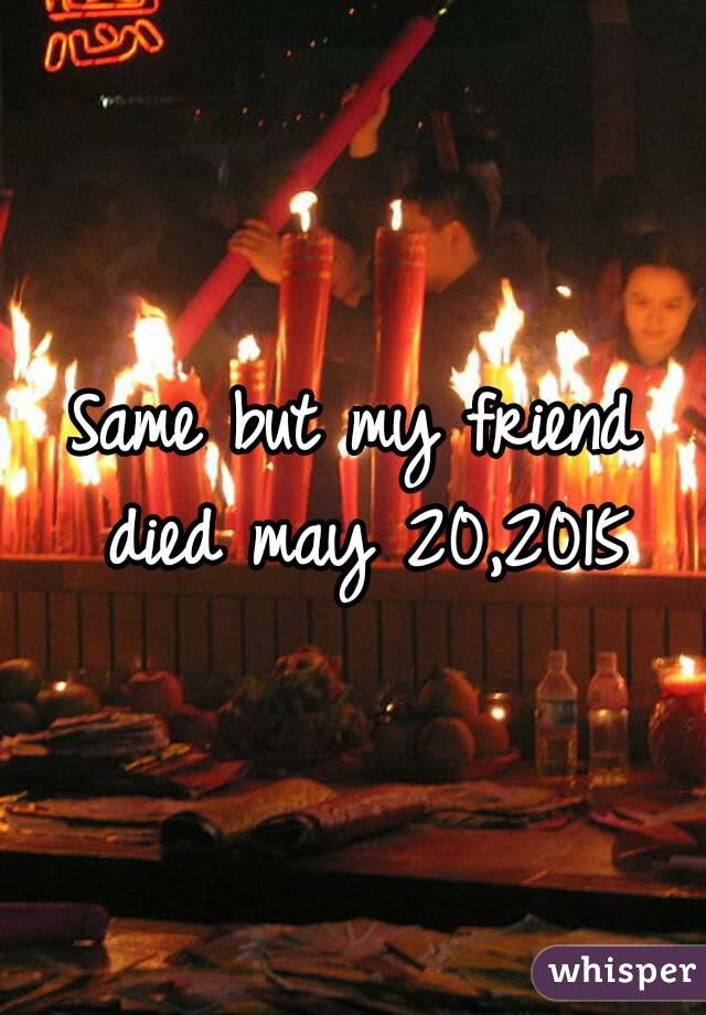 Same but my friend died may 20,2015