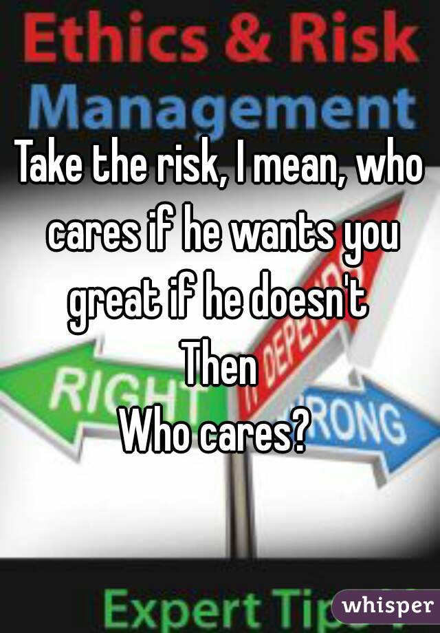 Take the risk, I mean, who cares if he wants you great if he doesn't 
Then
Who cares? 
