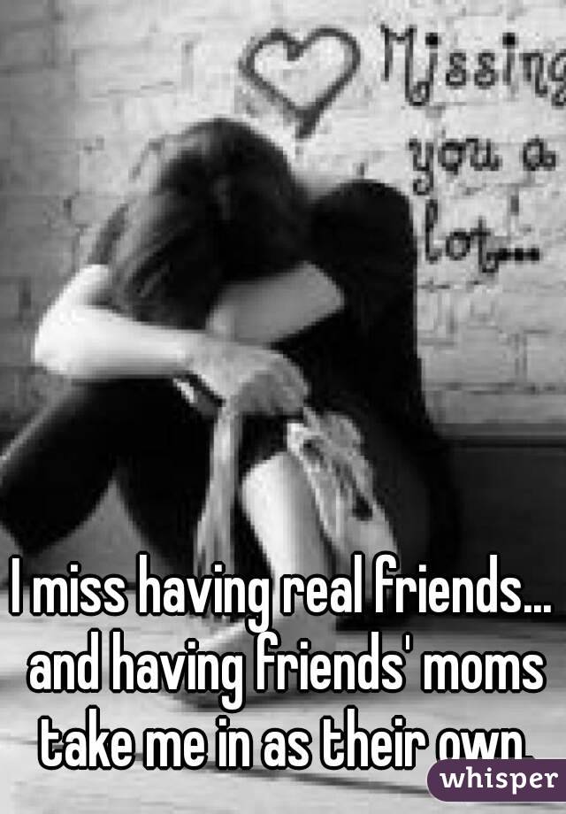 I miss having real friends... and having friends' moms take me in as their own.