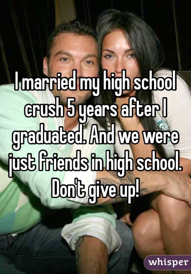 I married my high school crush 5 years after I graduated. And we were just friends in high school. Don't give up!