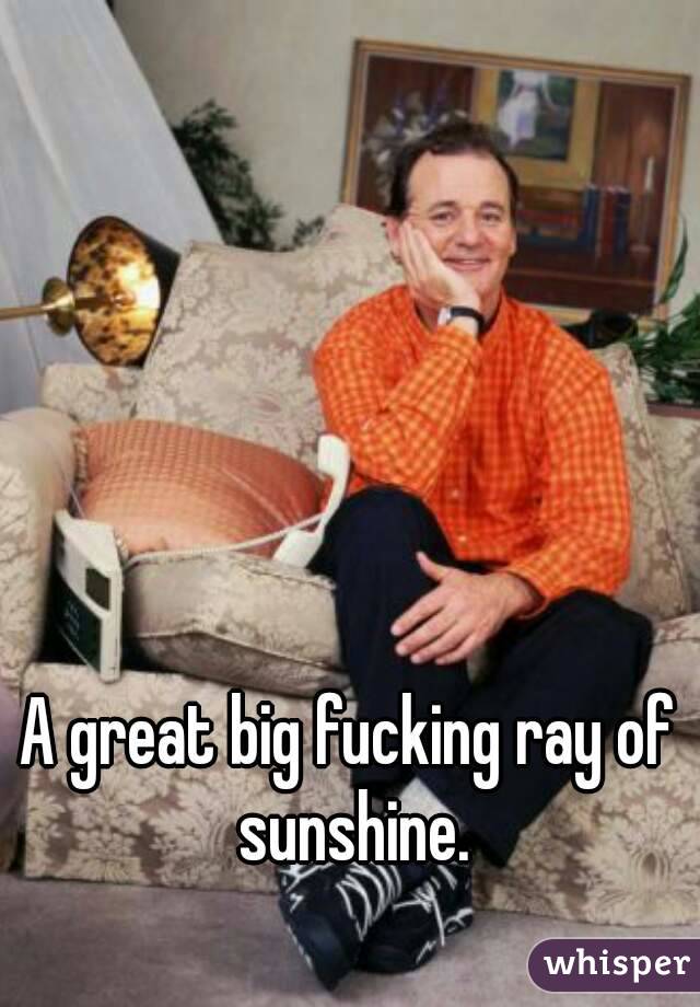 A great big fucking ray of sunshine.