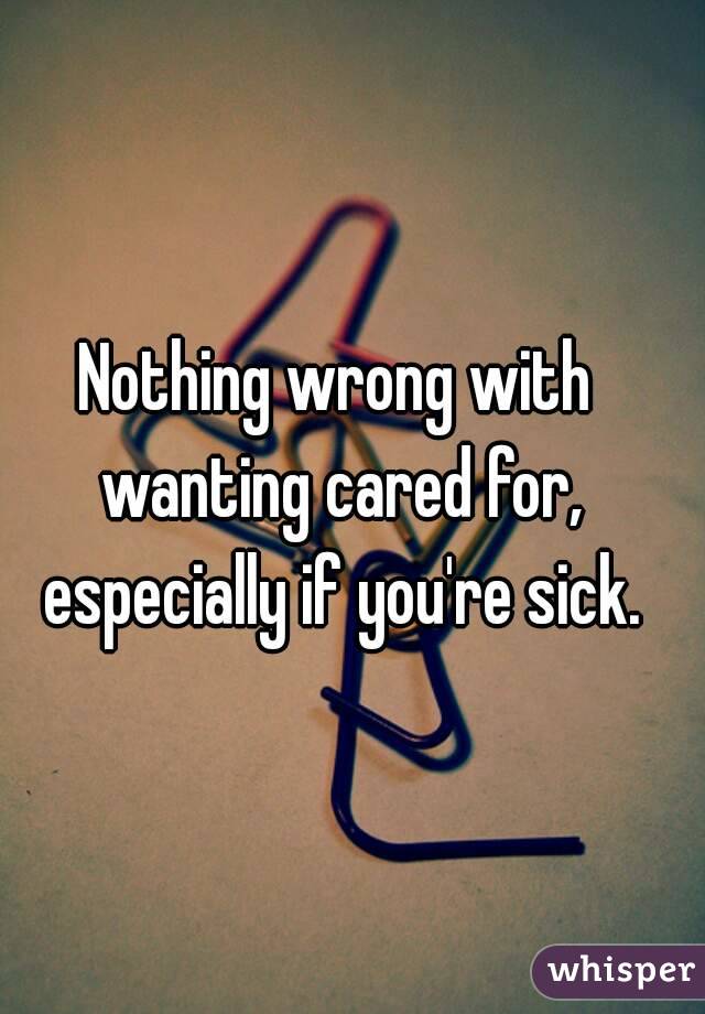 Nothing wrong with wanting cared for, especially if you're sick.