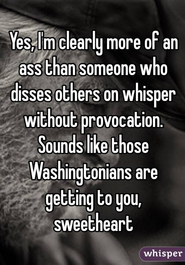 Yes, I'm clearly more of an ass than someone who disses others on whisper without provocation. Sounds like those Washingtonians are getting to you, sweetheart