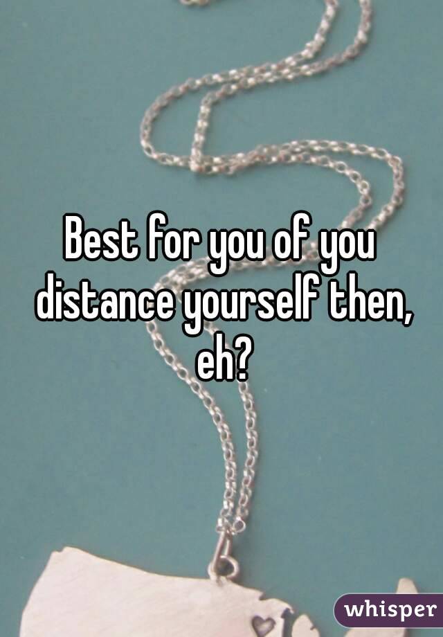 Best for you of you distance yourself then, eh?