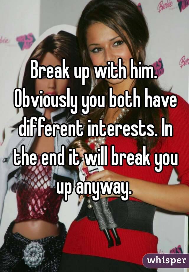 Break up with him. Obviously you both have different interests. In the end it will break you up anyway. 