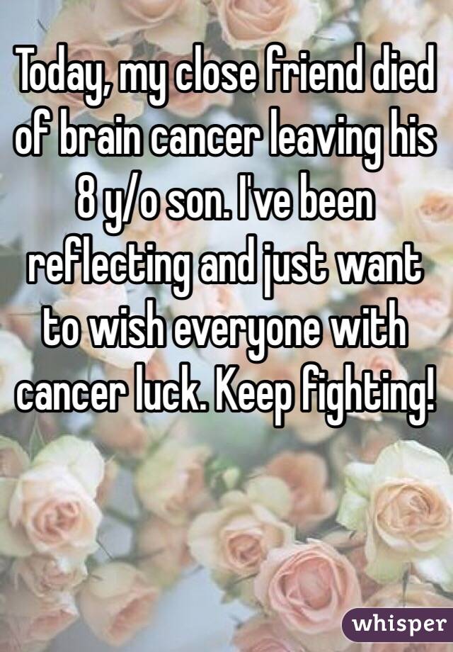 Today, my close friend died of brain cancer leaving his 8 y/o son. I've been reflecting and just want to wish everyone with cancer luck. Keep fighting!