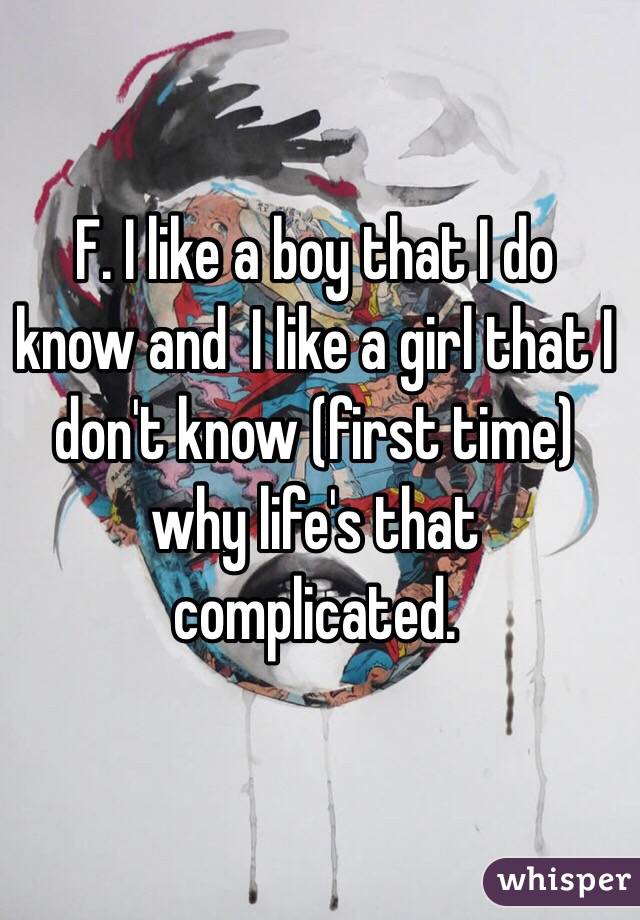 F. I like a boy that I do know and  I like a girl that I don't know (first time) why life's that complicated.