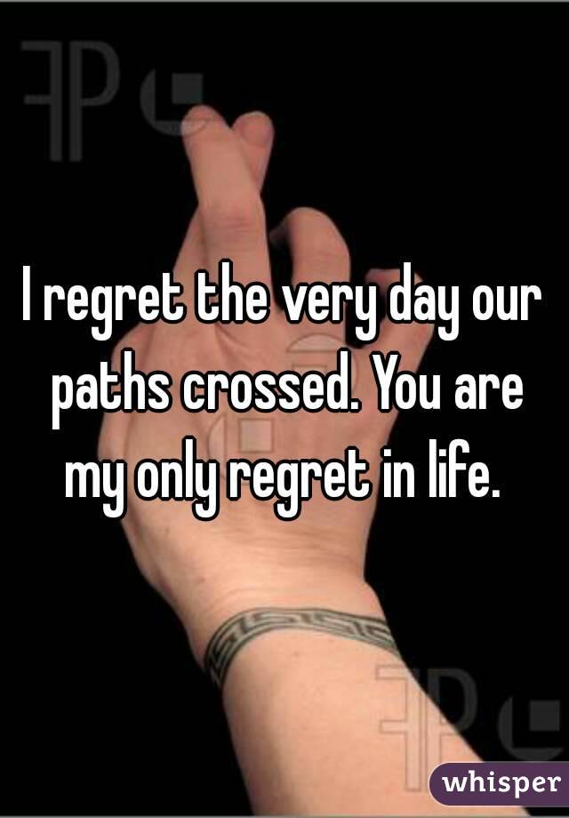 I regret the very day our paths crossed. You are my only regret in life. 