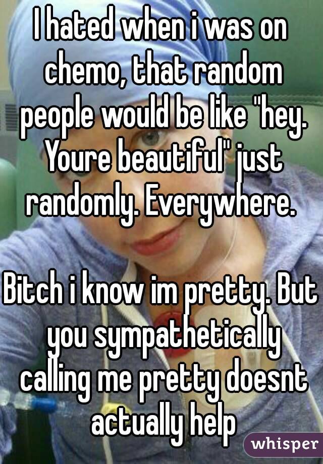 I hated when i was on chemo, that random people would be like "hey. Youre beautiful" just randomly. Everywhere. 

Bitch i know im pretty. But you sympathetically calling me pretty doesnt actually help