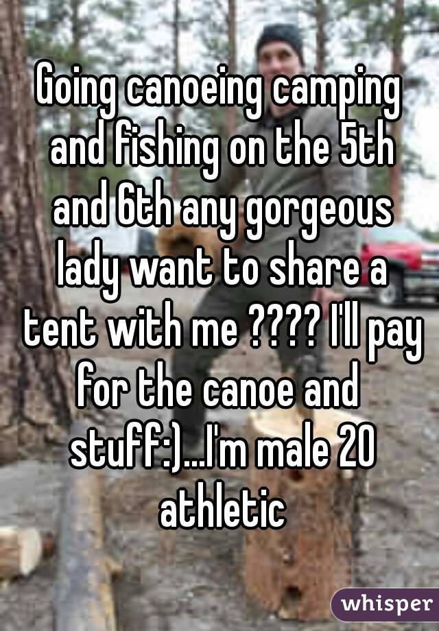 Going canoeing camping and fishing on the 5th and 6th any gorgeous lady want to share a tent with me ???? I'll pay for the canoe and  stuff:)...I'm male 20 athletic