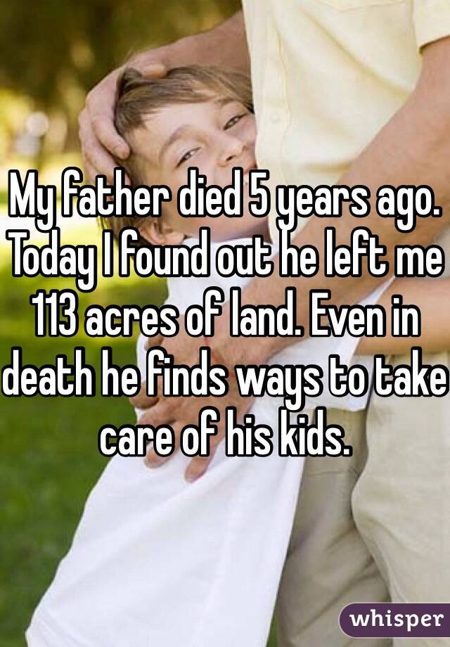 My father died 5 years ago. Today I found out he left me 113 acres of land. Even in death he finds ways to take care of his kids.