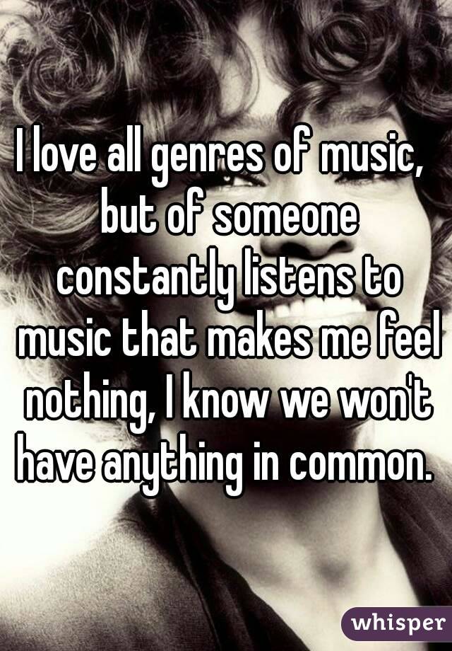 I love all genres of music,  but of someone constantly listens to music that makes me feel nothing, I know we won't have anything in common. 