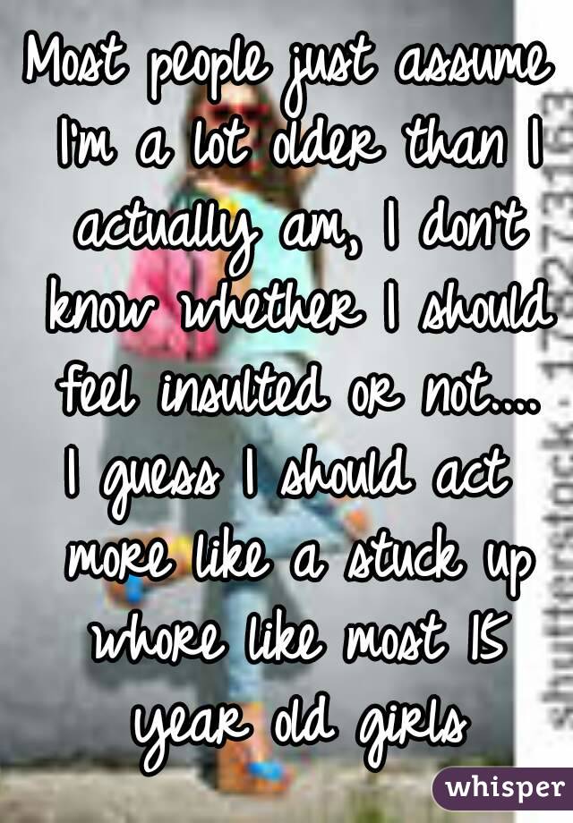 Most people just assume I'm a lot older than I actually am, I don't know whether I should feel insulted or not....
I guess I should act more like a stuck up whore like most 15 year old girls