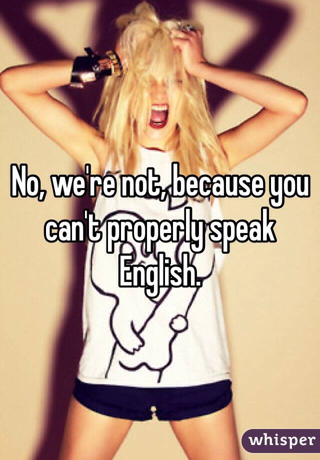 No, we're not, because you can't properly speak English. 
