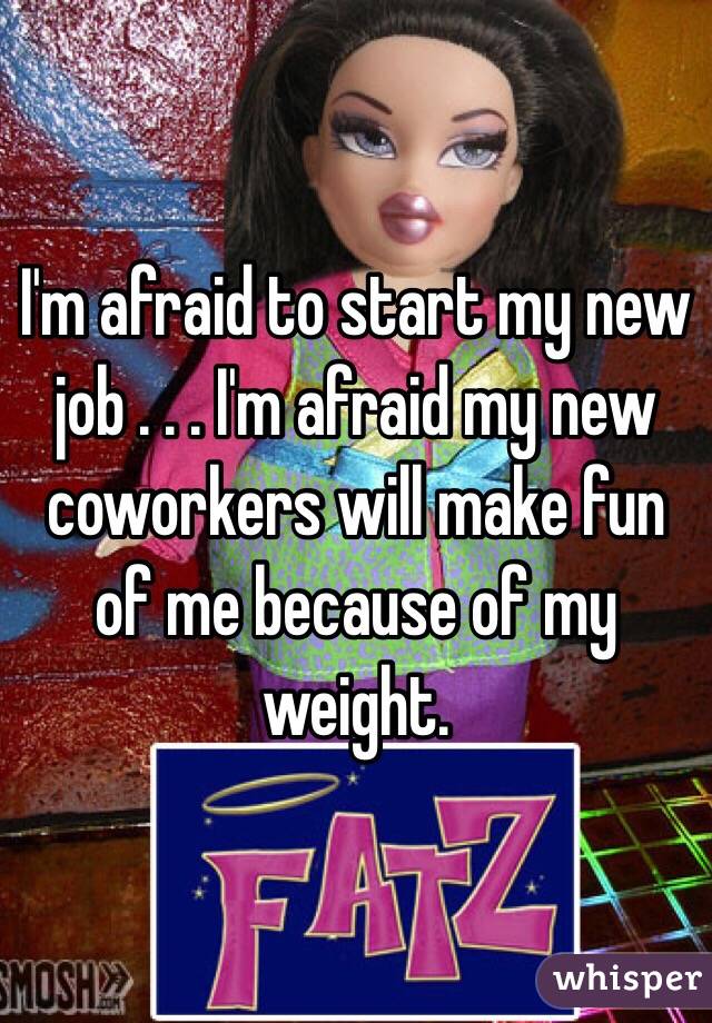 I'm afraid to start my new job . . . I'm afraid my new coworkers will make fun of me because of my weight. 