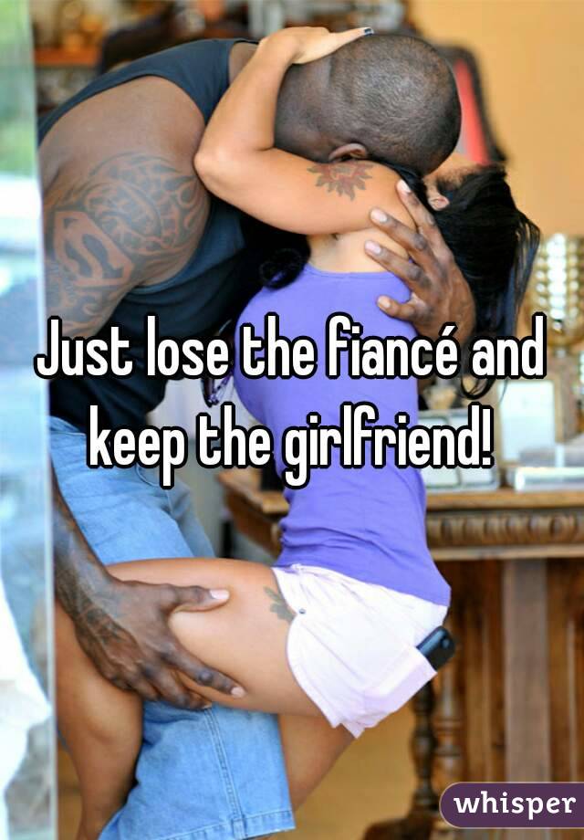 Just lose the fiancé and keep the girlfriend! 