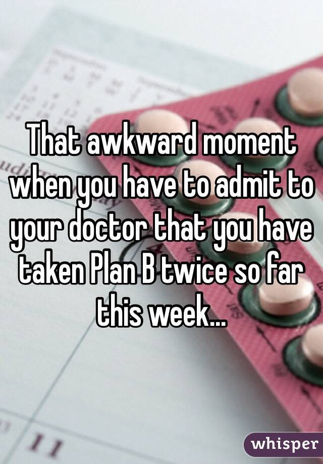 That awkward moment when you have to admit to your doctor that you have taken Plan B twice so far this week...