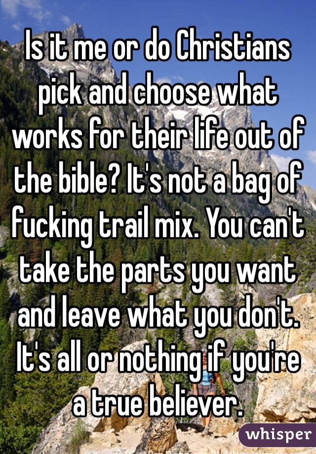 Is it me or do Christians pick and choose what works for their life out of the bible? It's not a bag of fucking trail mix. You can't take the parts you want and leave what you don't. It's all or nothing if you're a true believer. 
