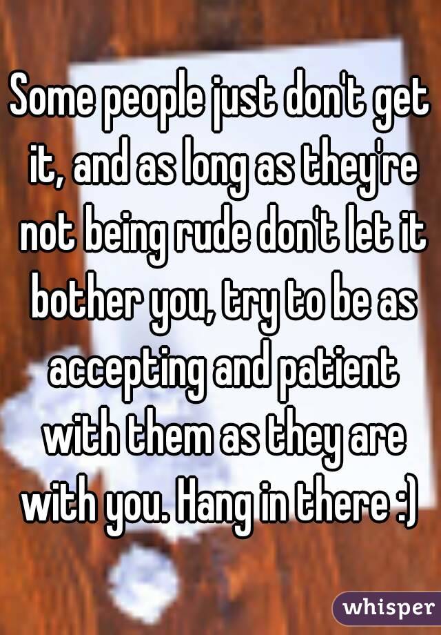 Some people just don't get it, and as long as they're not being rude don't let it bother you, try to be as accepting and patient with them as they are with you. Hang in there :) 