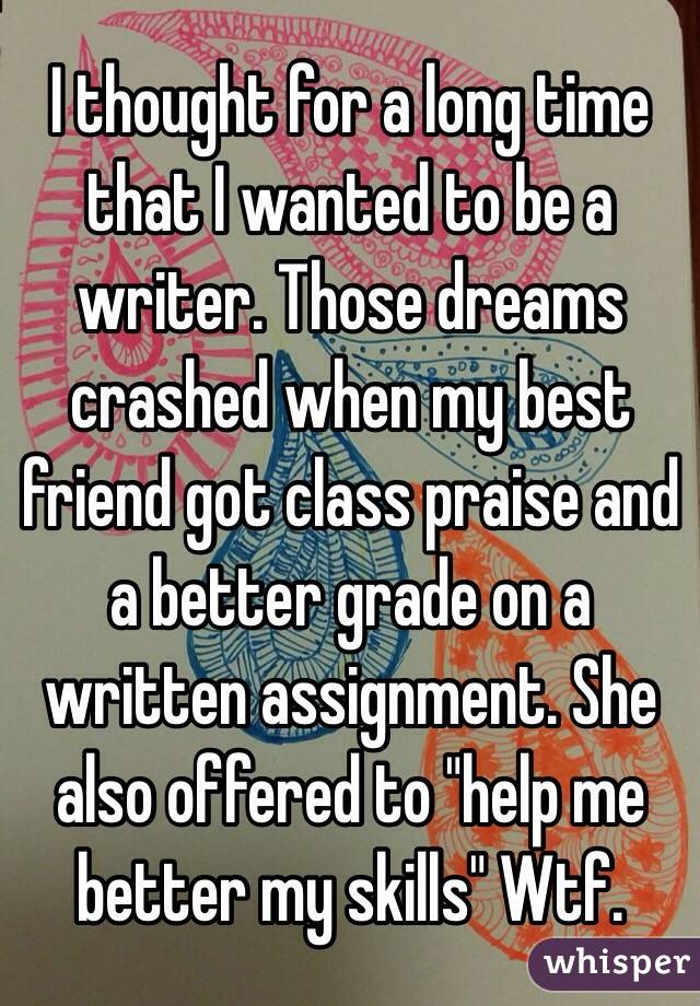 I thought for a long time that I wanted to be a writer. Those dreams crashed when my best friend got class praise and a better grade on a written assignment. She also offered to "help me better my skills" Wtf.