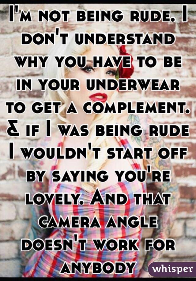 I'm not being rude. I don't understand why you have to be in your underwear to get a complement. & if I was being rude I wouldn't start off by saying you're lovely. And that camera angle doesn't work for anybody