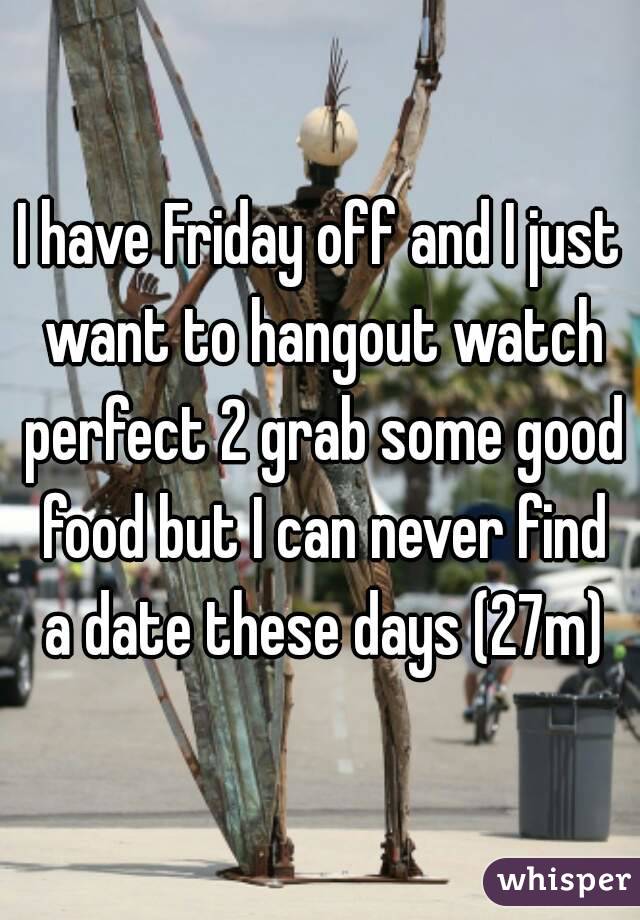 I have Friday off and I just want to hangout watch perfect 2 grab some good food but I can never find a date these days (27m)