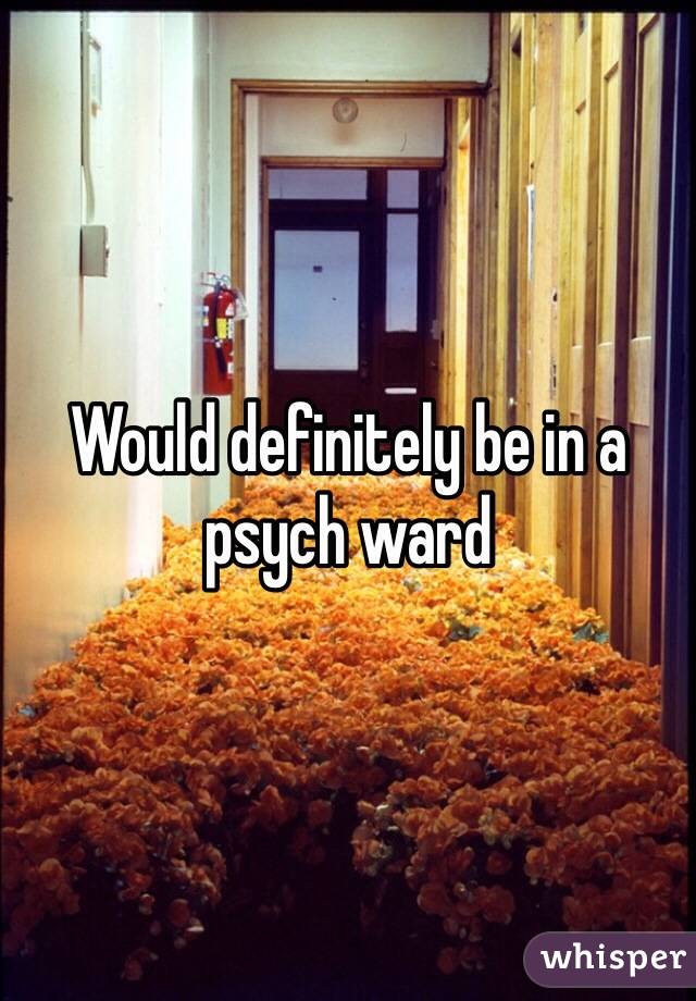 Would definitely be in a psych ward