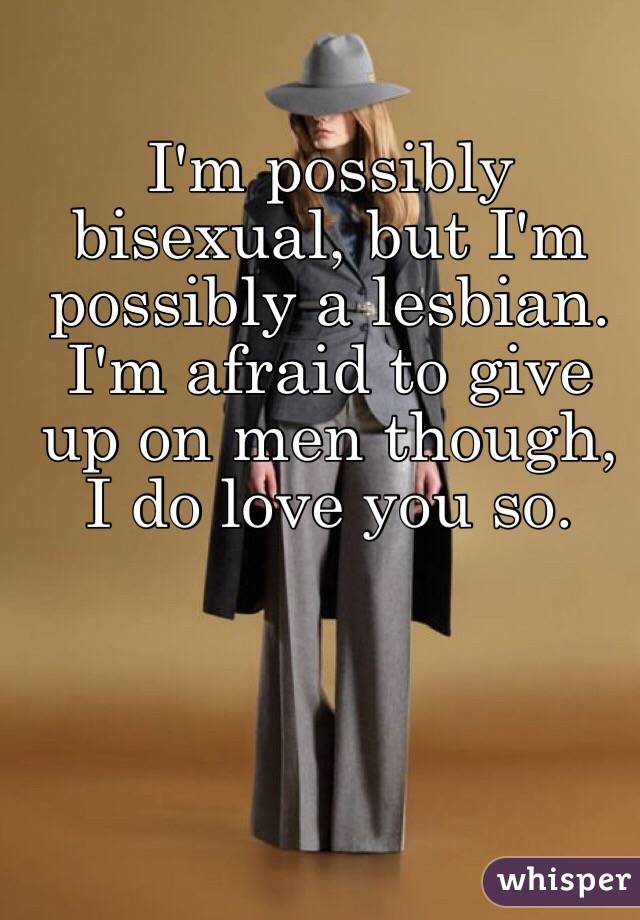 I'm possibly bisexual, but I'm possibly a lesbian. I'm afraid to give up on men though, I do love you so.