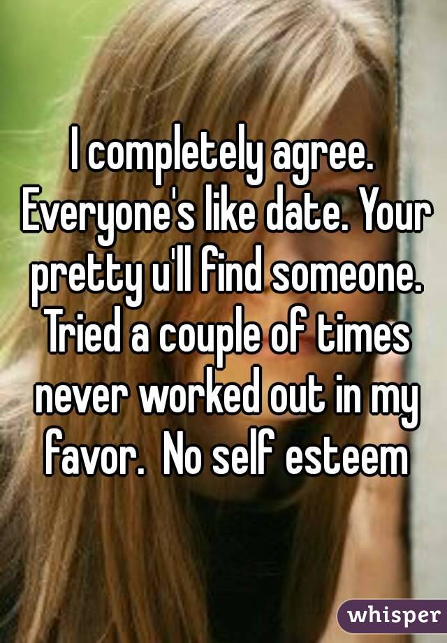 I completely agree. Everyone's like date. Your pretty u'll find someone. Tried a couple of times never worked out in my favor.  No self esteem