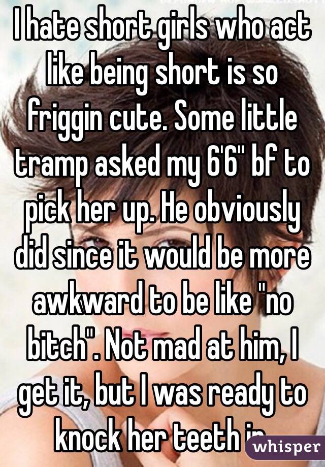 I hate short girls who act like being short is so friggin cute. Some little tramp asked my 6'6" bf to pick her up. He obviously did since it would be more awkward to be like "no bitch". Not mad at him, I get it, but I was ready to knock her teeth in.