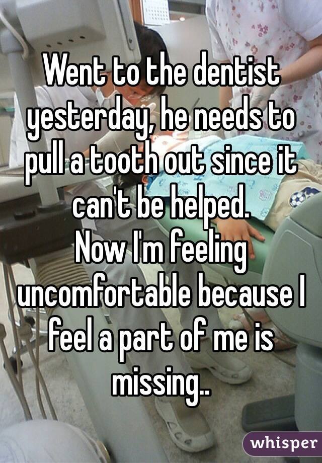 Went to the dentist yesterday, he needs to pull a tooth out since it can't be helped.
Now I'm feeling uncomfortable because I feel a part of me is missing..