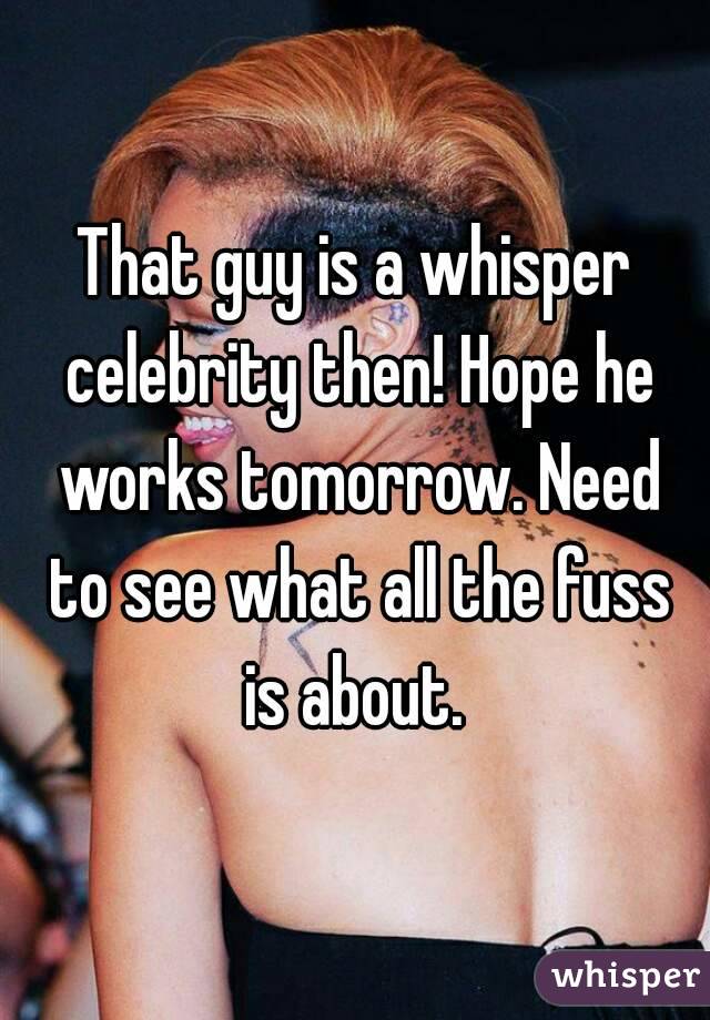 That guy is a whisper celebrity then! Hope he works tomorrow. Need to see what all the fuss is about. 