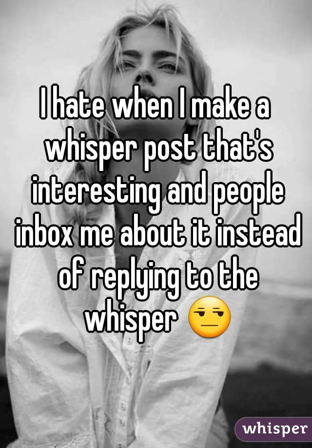 I hate when I make a whisper post that's interesting and people inbox me about it instead of replying to the whisper 😒