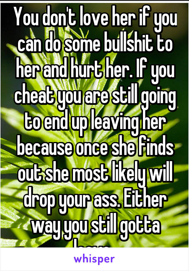 You don't love her if you can do some bullshit to her and hurt her. If you cheat you are still going to end up leaving her because once she finds out she most likely will drop your ass. Either way you still gotta leave. 