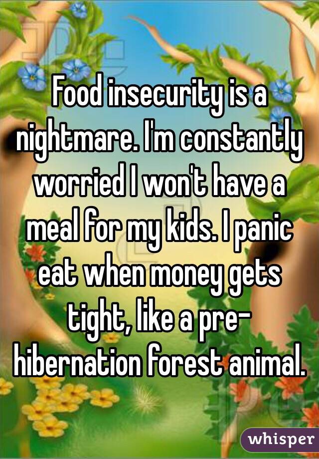 Food insecurity is a nightmare. I'm constantly worried I won't have a meal for my kids. I panic eat when money gets tight, like a pre-hibernation forest animal.