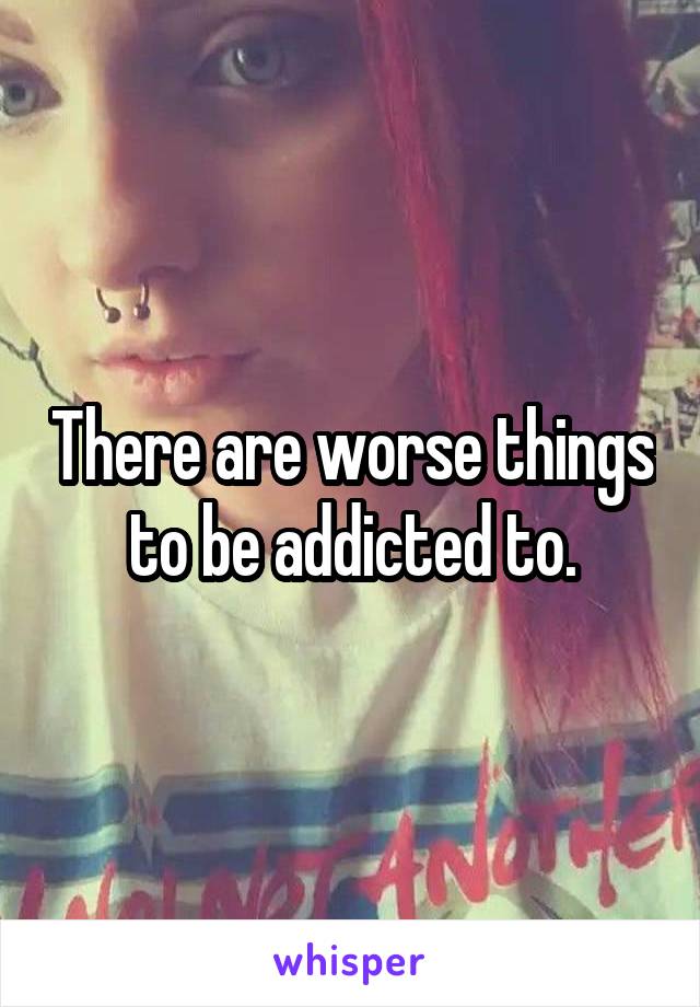 There are worse things to be addicted to.