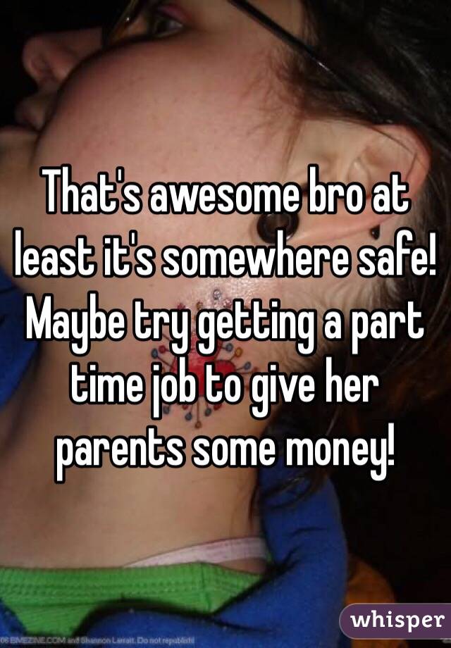 That's awesome bro at least it's somewhere safe!
Maybe try getting a part time job to give her parents some money!