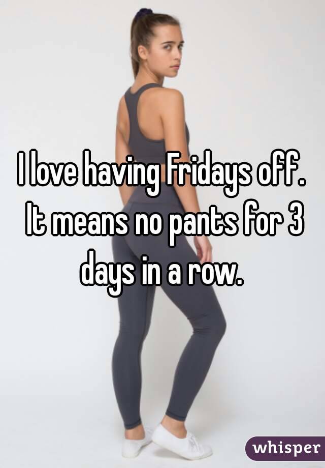 I love having Fridays off. It means no pants for 3 days in a row. 