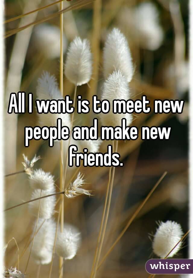 All I want is to meet new people and make new friends. 